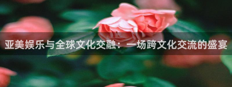 长征娱乐：亚美娱乐与全球文化交融：一场跨文化交流的盛宴