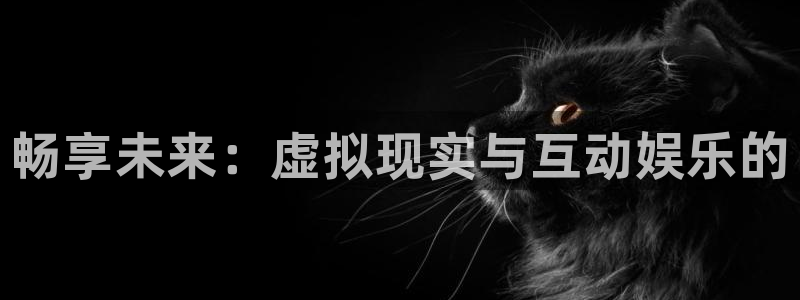 长征娱乐登录：畅享未来：虚拟现实与互动娱乐的