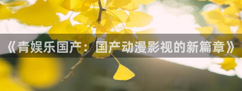 长征娱乐主管：《青娱乐国产：国产动漫影视的新篇章》