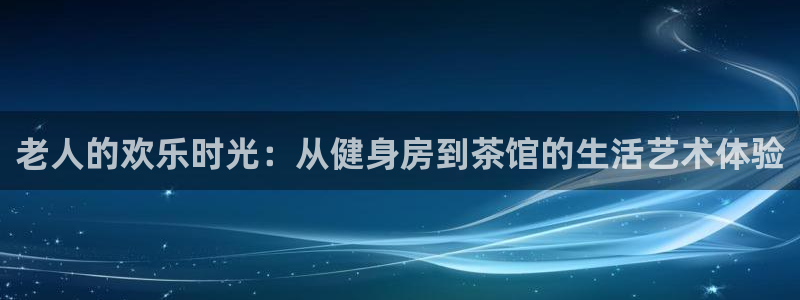 长征娱乐平台注册：老人的欢乐时光：从健身房到茶馆的生活艺术体验